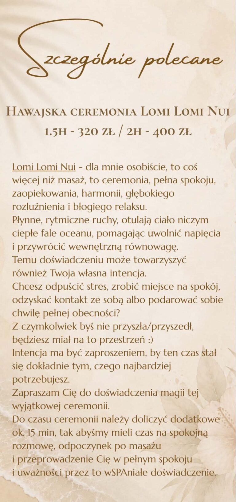 Szczególnie polecane: hawajska ceremonia Lomi Lomi Nui – 1,5 h 320 zł, 2 h 400 zł. Ceremonia masażu z rozmową i odpoczynkiem po zabiegu